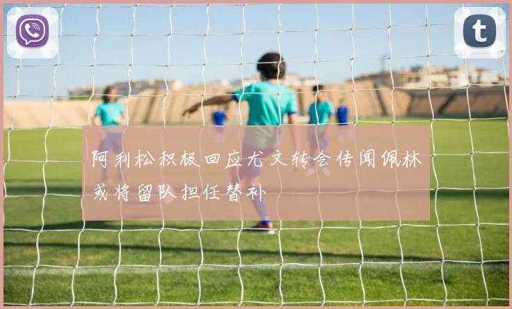 阿利松积极回应尤文转会传闻佩林或将留队担任替补