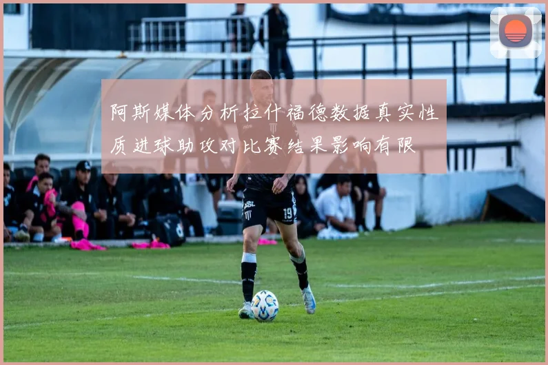 阿斯媒体分析拉什福德数据真实性质进球助攻对比赛结果影响有限