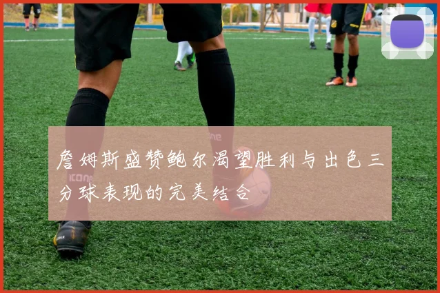 詹姆斯盛赞鲍尔渴望胜利与出色三分球表现的完美结合