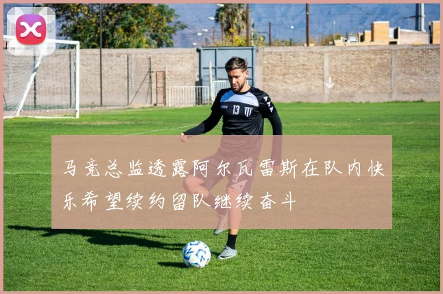 马竞总监透露阿尔瓦雷斯在队内快乐希望续约留队继续奋斗