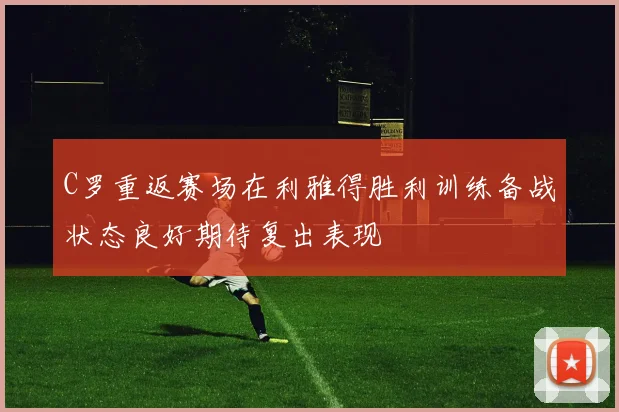 C罗重返赛场在利雅得胜利训练备战状态良好期待复出表现