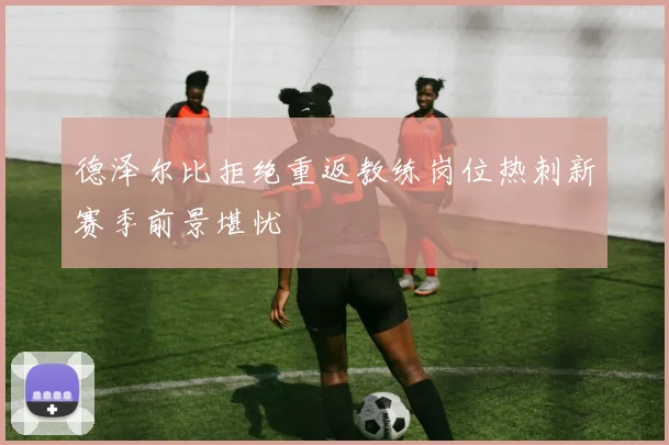 德泽尔比拒绝重返教练岗位热刺新赛季前景堪忧