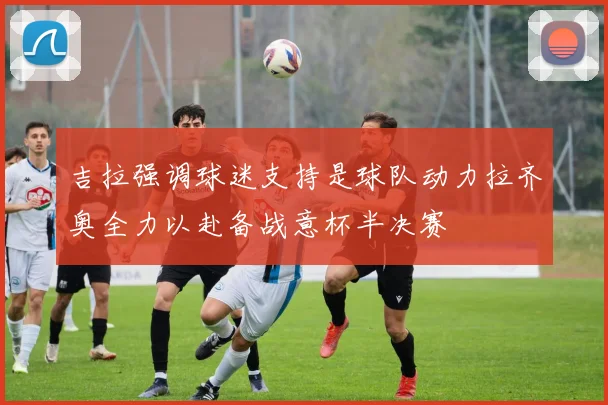 吉拉强调球迷支持是球队动力拉齐奥全力以赴备战意杯半决赛