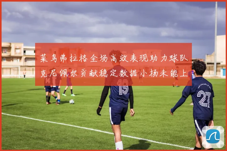 菜鸟弗拉格全场高效表现助力球队克尼佩尔贡献稳定数据小杨未能上场比赛