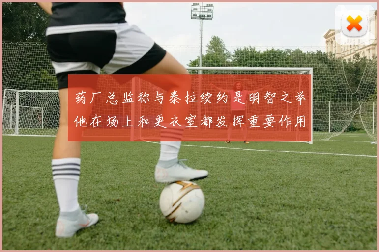 药厂总监称与泰拉续约是明智之举他在场上和更衣室都发挥重要作用