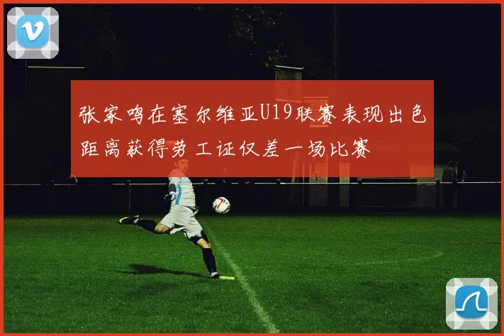 张家鸣在塞尔维亚U19联赛表现出色距离获得劳工证仅差一场比赛