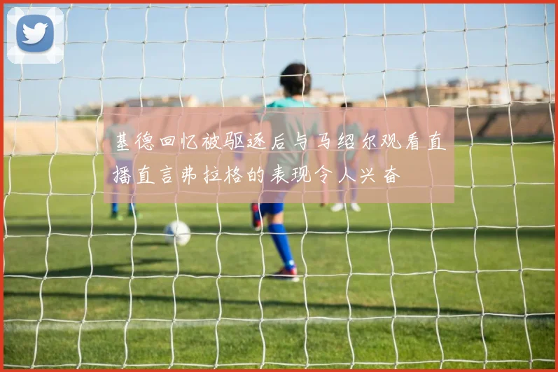 基德回忆被驱逐后与马绍尔观看直播直言弗拉格的表现令人兴奋