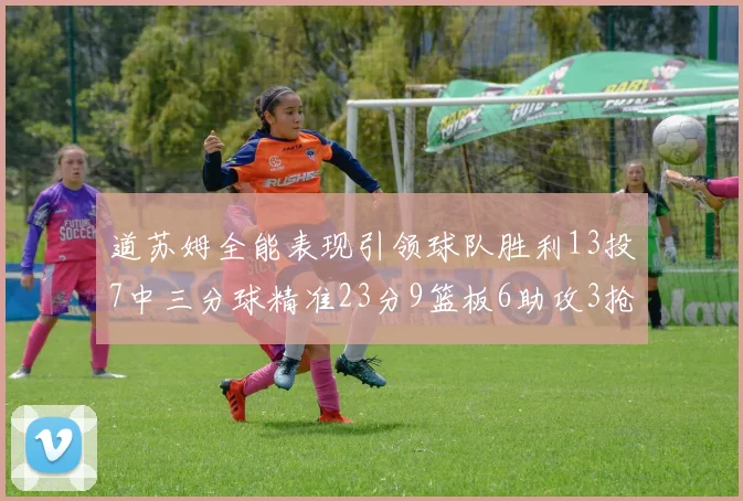 道苏姆全能表现引领球队胜利13投7中三分球精准23分9篮板6助攻3抢断表现惊艳