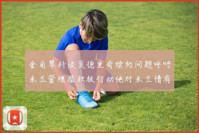 舍甫琴科谈莫德里奇续约问题呼吁米兰管理层积极行动他对米兰情有独钟