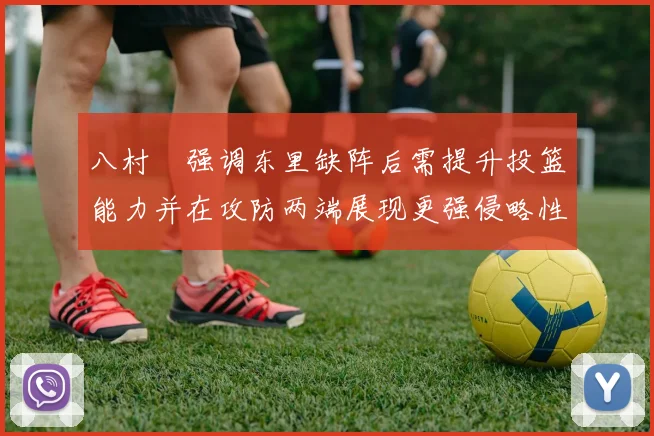 八村塁强调东里缺阵后需提升投篮能力并在攻防两端展现更强侵略性
