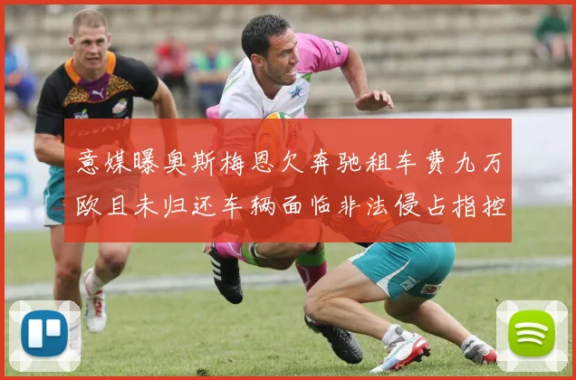 意媒曝奥斯梅恩欠奔驰租车费九万欧且未归还车辆面临非法侵占指控
