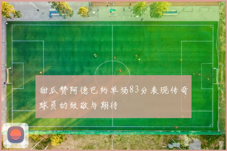 甜瓜赞阿德巴约单场83分表现传奇球员的致敬与期待