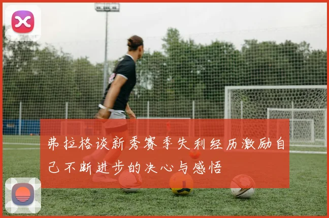 弗拉格谈新秀赛季失利经历激励自己不断进步的决心与感悟