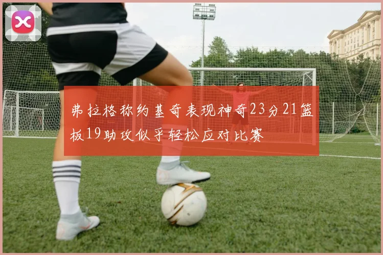 弗拉格称约基奇表现神奇23分21篮板19助攻似乎轻松应对比赛