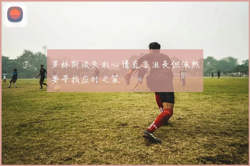 罗林斯谈失利心情直言沮丧但依然要寻找应对之策